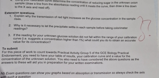 Using your calibration surve determine the concentration of reducing sugar in the unknown onion 
sample (draw a line from the absorbance reading until it meets the curve, then draw a line down 
to the X axis and read off). 
Extension questions 
1. Explain why the transmission of red light increases as the glucose concentration in the sample 
rises. 
2. Why is it necessary to let the precipitate settle in each sample before taking colorimeter 
readings? 
3. If the reading for your unknown glucose solution did not fall within the range of your calibration 
curve (i.e. suggests a concentration higher than 1%) what could you do to obtain an accurate 
value for its concentration? 
To submit 
For this piece of work to count towards Practical Activity Group 5 of the GCE Biology Practical 
Endorsement, you need to have your table of results, your calibration curve and a value for the 
concentration of the unknown solution. You also need to have considered the above questions as the 
answers to these will aid you in preparation for your written examinations. 
Nb Exam questions can show you graphs based on absorption or transmission so always check the axis 
with such a question