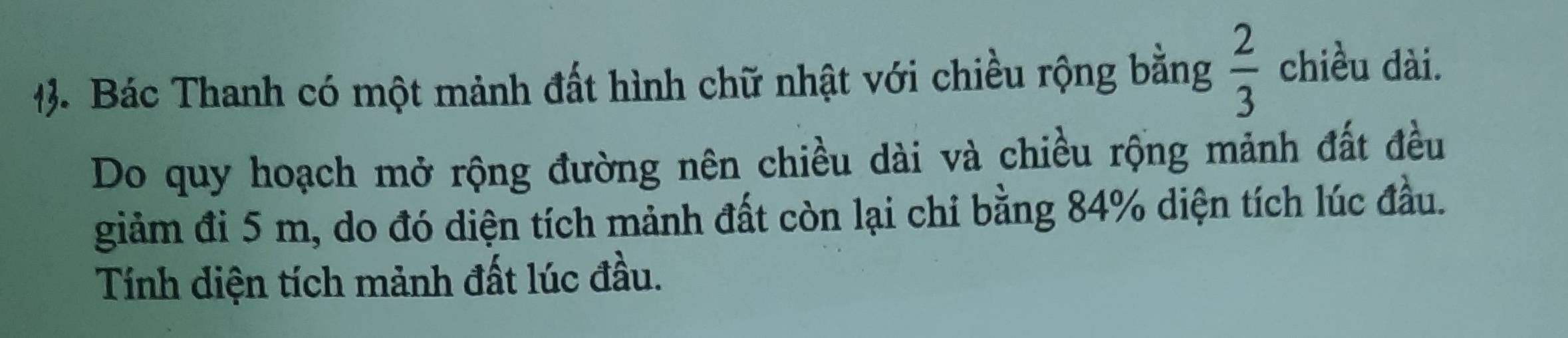 Bác Thanh có một mảnh đất hình chữ nhật với chiều rộng bằng  2/3  chiều dài. 
Do quy hoạch mở rộng đường nên chiều dài và chiều rộng mảnh đất đều 
giảm đi 5 m, do đó diện tích mảnh đất còn lại chỉ bằng 84% diện tích lúc đầu. 
Tính diện tích mảnh đất lúc đầu.