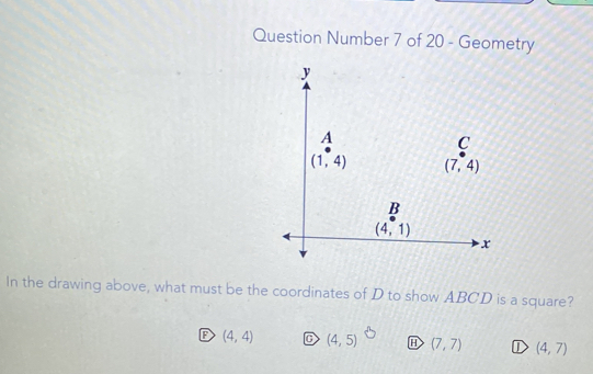 Question Number 7 of 20 - Geometry
In the drawing above, what must be the coordinates of D to show ABCD is a square?
(4,4) (4,5) E (7,7) ① (4,7)