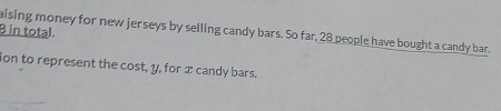 in total. aising money for new jerseys by selling candy bars. So far, 28 people have bought a candy bar. 
ion to represent the cost, y, for x candy bars.