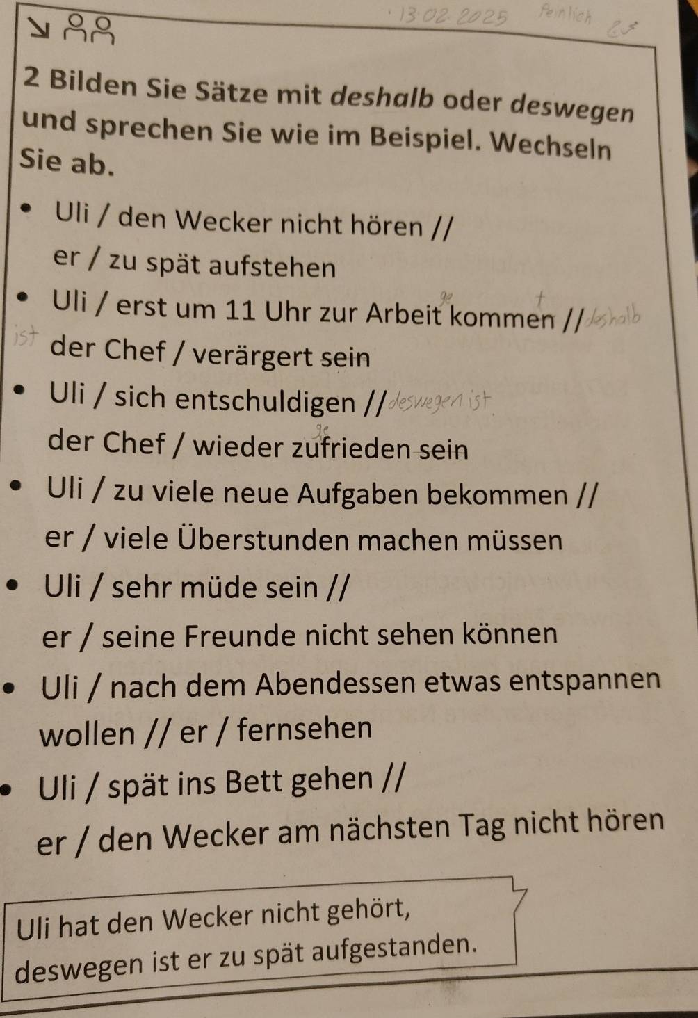 Bilden Sie Sätze mit deshalb oder deswegen 
und sprechen Sie wie im Beispiel. Wechseln 
Sie ab. 
Uli / den Wecker nicht hören / 
er / zu spät aufstehen 
Uli / erst um 11 Uhr zur Arbeit kommen // 
der Chef / verärgert sein 
Uli / sich entschuldigen // 
der Chef / wieder zufrieden sein 
Uli / zu viele neue Aufgaben bekommen // 
er / viele Überstunden machen müssen 
Uli / sehr müde sein // 
er / seine Freunde nicht sehen können 
Uli / nach dem Abendessen etwas entspannen 
wollen // er / fernsehen 
Uli / spät ins Bett gehen / 
er / den Wecker am nächsten Tag nicht hören 
Uli hat den Wecker nicht gehört, 
deswegen ist er zu spät aufgestanden.