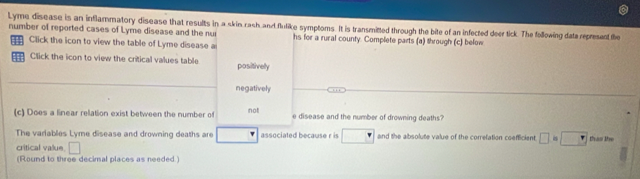 Lyme disease is an inflammatory disease that results in a skin rash and flulike symptoms. It is transmitted through the bite of an infected deer tick. The following data represent the
number of reported cases of Lyme disease and the nur hs for a rural county. Complete parts (a) through (c) below
== Click the icon to view the table of Lyme disease a
Click the icon to view the critical values table positively
negatively
(c) Does a linear relation exist between the number of not e disease and the number of drowning deaths?
The variables Lyme disease and drowning deaths are associated because r is □° and the absolute value of the correlation coefficient. □ is□ than khe
critical value □ 
(Round to three decimal places as needed.)