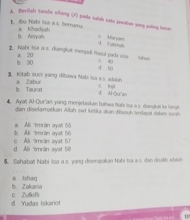 Berilah tanda silang (x) pada salah satu jawaban yang paling benar
1. Ibu Nabi Isa a.s. bernama . . . .
a. Khadijah
b. Aisyah
c. Maryam
d. Fatimah
2. Nabi Isa a.s. diangkat menjadi Rasul pada usia . . . tahun
a. 20
b. 30
c. 40
d. 50
3. Kitab suci yang dibawa Nabi Isa a.s. adalah . . . .
a. Zabur c. Injil
b、 Taurat d. Al-Qur'an
4. Ayat Al-Qur’an yang menjelaskan bahwa Nabi Isa a.s. diangkat ke langit
dan diselamatkan Allah swt ketika akan dibunuh terdapat dalam surah
a. Āli ‘Imrān ayat 55
b. Āli ‘Imrān ayat 56
c. Āli ‘Imrān ayat 57
d. Āli ‘Imrān ayat 58
5. Sahabat Nabi Isa a.s. yang diserupakan Nabi Isa a.s. dan disalib adalah
a. Ishaq
b. Zakaria
c. Zulkifli
d. Yudas Iskariot
13