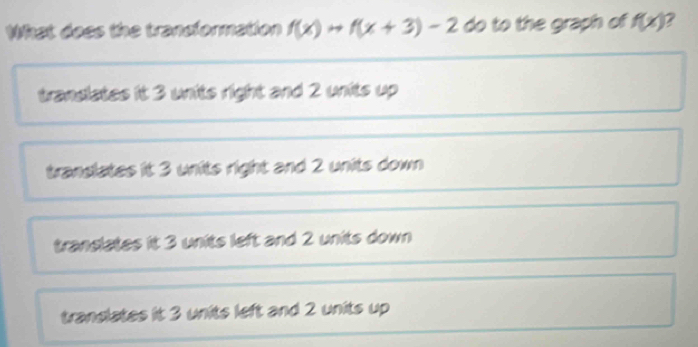 What doss the trandformation f(x)to f(x+3)-2 do to the graph of f(x) 2
trandiates it 3 units right and 2 units up
translates it 3 units right and 2 units down
translates it 3 units left and 2 units down
trandlates it 3 units left and 2 units up