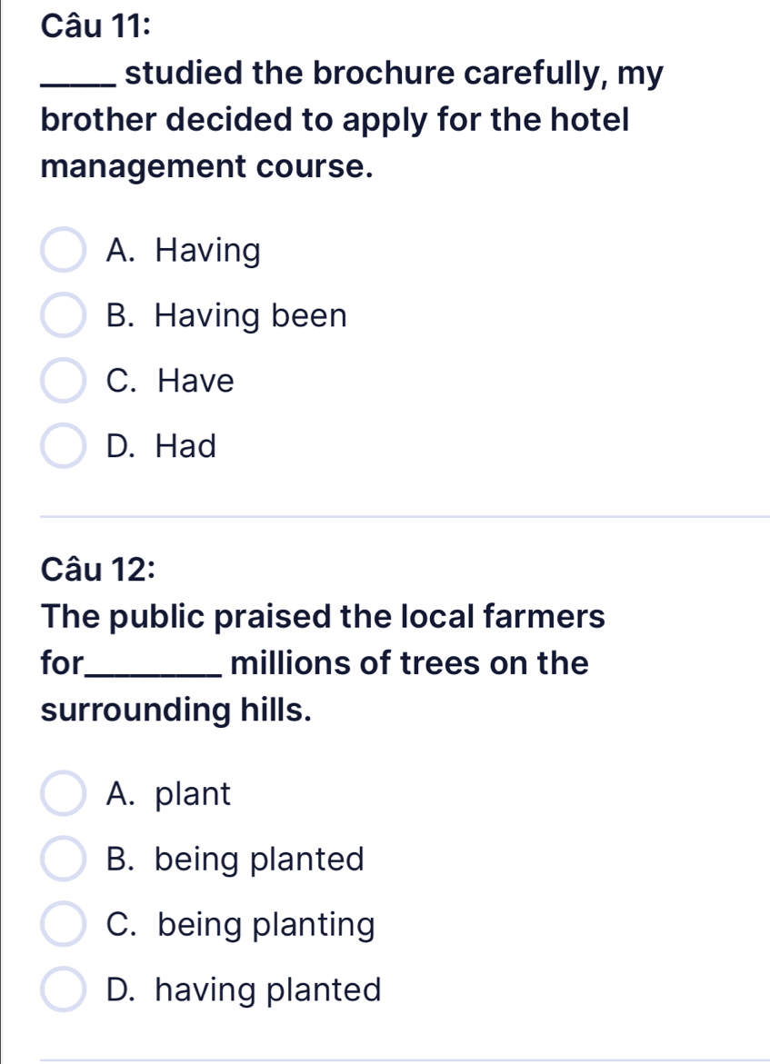 studied the brochure carefully, my
brother decided to apply for the hotel
management course.
A. Having
B. Having been
C. Have
D. Had
Câu 12:
The public praised the local farmers
for_ millions of trees on the
surrounding hills.
A. plant
B. being planted
C. being planting
D. having planted