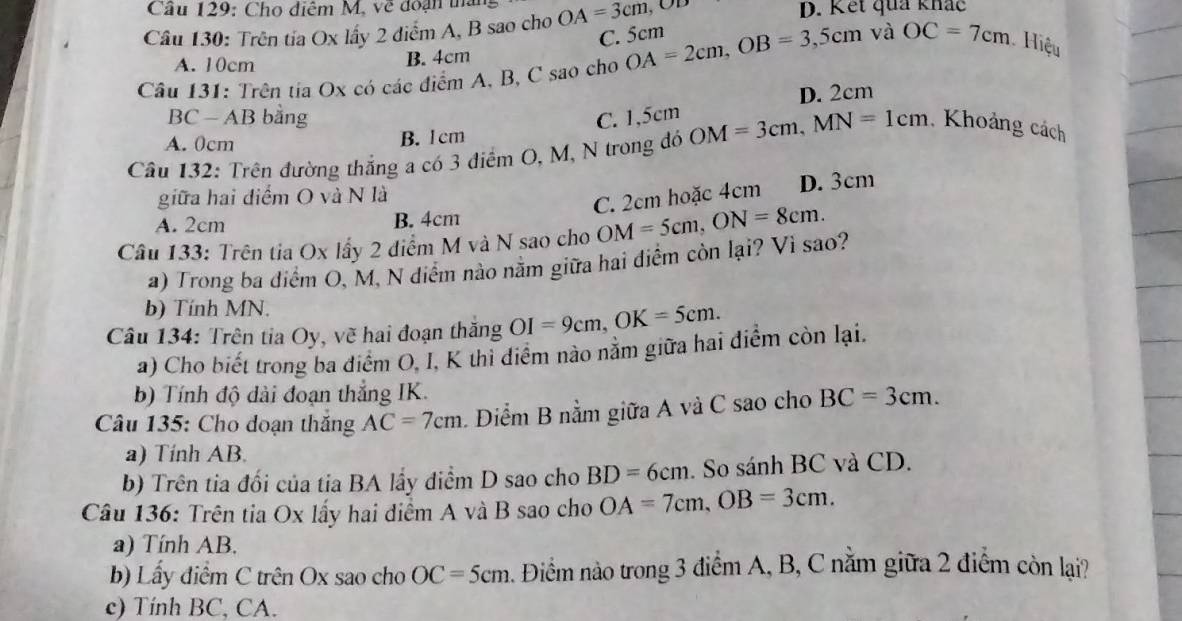 Cầu 129: Cho điểm M. về đoạn thà
Câu 130: Trên tía Ox lấy 2 điểm A, B sao cho OA=3cm, OD
D. Kết quả khắc
C. 5cm
A. 10cm B. 4cm
Câu 131: Trên tia Ox có các điểm A, B, C sao cho OA=2cm, OB=3,5cm và OC=7cm Hiệu
D. 2cm
BC - AB bằng C. 1,5cm
A. 0cm B. 1cm
Câu 132: Trên đường thắng a có 3 điểm O, M, N trong đó OM=3cm, MN=1cm. Khoảng cách
giữa hai điểm O và N là
C. 2cm hoặc 4cm D. 3cm
A. 2cm B. 4cm
Câu 133: Trên tia Ox lấy 2 điểm M và N sao cho OM=5cm, ON=8cm. 
a) Trong ba diểm O, M, N diểm nào nằm giữa hai điểm còn lại? Vì sao?
b) Tính MN.
Câu 134: Trên tia Oy, về hai đoạn thăng OI=9cm, OK=5cm. 
a) Cho biết trong ba điểm O, I, K thi điểm nào nằm giữa hai điểm còn lại.
b) Tính độ dài đoạn thắng IK.
Câu 135: Cho doạn thắng AC=7cm Diểm B nằm giữa A và C sao cho BC=3cm. 
a) Tính AB.
b) Trên tia đối của tia BA lấy diểm D sao cho BD=6cm. So sánh BC và CD.
Câu 136: Trên tia Ox lấy hai diểm A và B sao cho OA=7cm, OB=3cm. 
a) Tính AB.
b) Lầy điểm C trên Ox sao cho OC=5cm Điểm nào trong 3 điểm A, B, C nằm giữa 2 điểm còn lại?
c) Tính BC, CA.