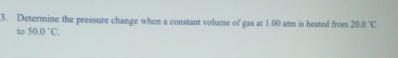 Determine the pressure change when a constant volume of gas at 1.00 atm is heated from 20.0°C
to 50.0°C.