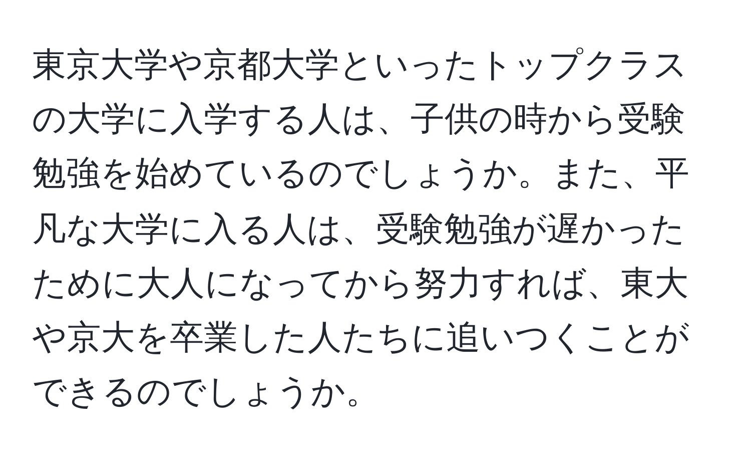 東京大学や京都大学といったトップクラスの大学に入学する人は、子供の時から受験勉強を始めているのでしょうか。また、平凡な大学に入る人は、受験勉強が遅かったために大人になってから努力すれば、東大や京大を卒業した人たちに追いつくことができるのでしょうか。