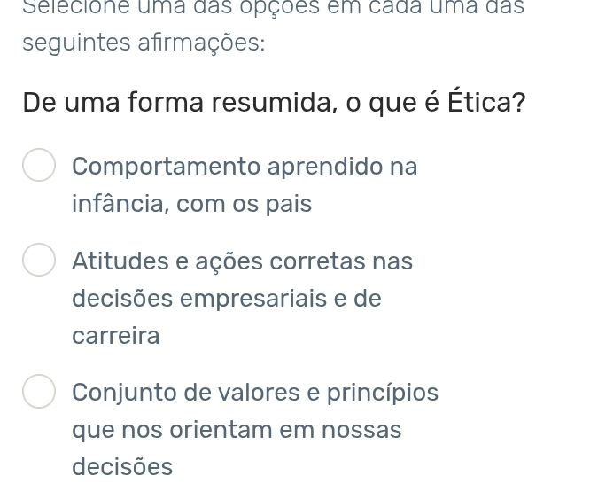 Selecione uma das opções em cada uma das
seguintes afirmações:
De uma forma resumida, o que é Ética?
Comportamento aprendido na
infância, com os pais
Atitudes e ações corretas nas
decisões empresariais e de
carreira
Conjunto de valores e princípios
que nos orientam em nossas
decisões