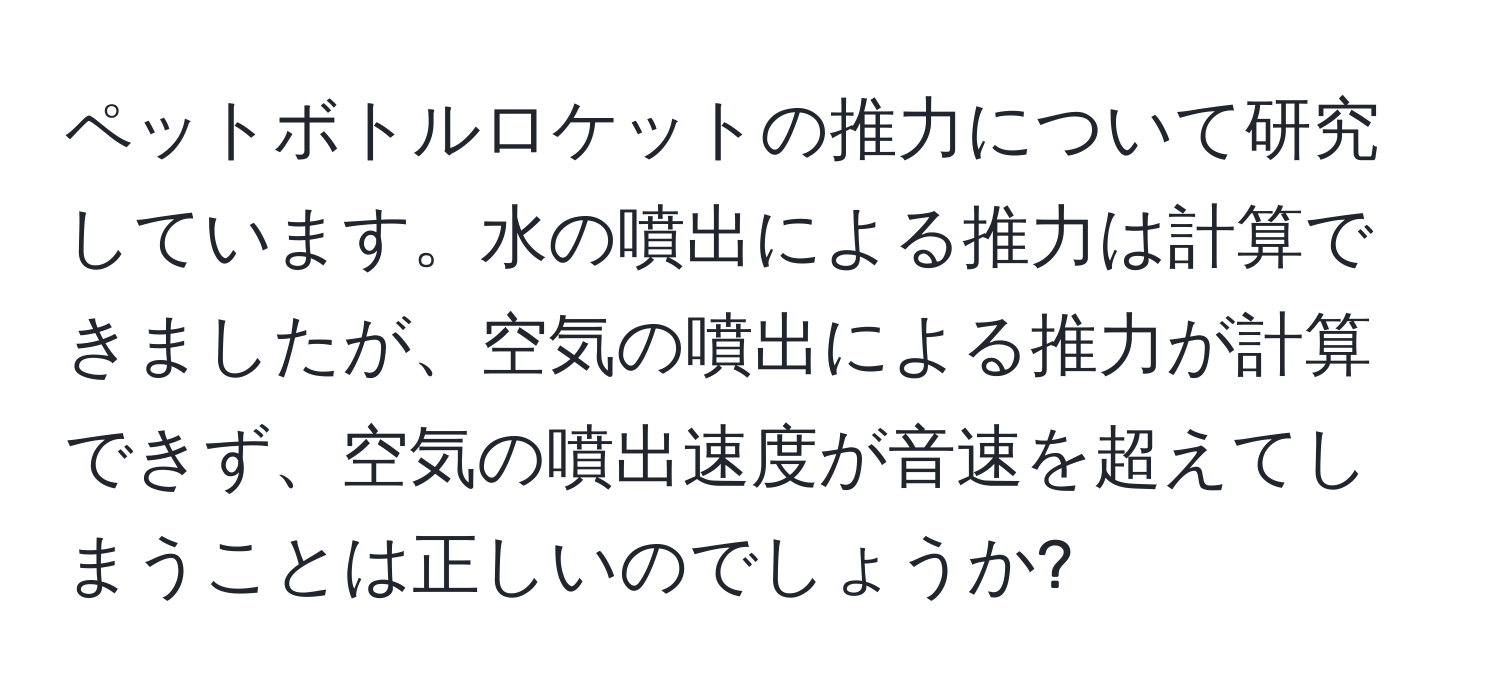 ペットボトルロケットの推力について研究しています。水の噴出による推力は計算できましたが、空気の噴出による推力が計算できず、空気の噴出速度が音速を超えてしまうことは正しいのでしょうか?