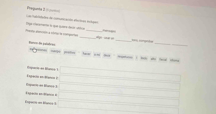 Pregunta 2 (5 puntos)
Las habilidades de comunicación efectivas incluyen:
Diga claramente lo que quiere decir: utilice mensajes
_
Presta atención a cómo te comportas __algo - usar un _tono, comprobar
Banco de palabras:
_
extresiones cuerpo positivo hacer a mi decir respetuoso lindo alto facial Idioma
Espacio en Blanco 1:
Espacio en Blanco 2:
Espacio en Blanco 3:
Espacio en Blanco 4:
Espacio en Blanco 5: