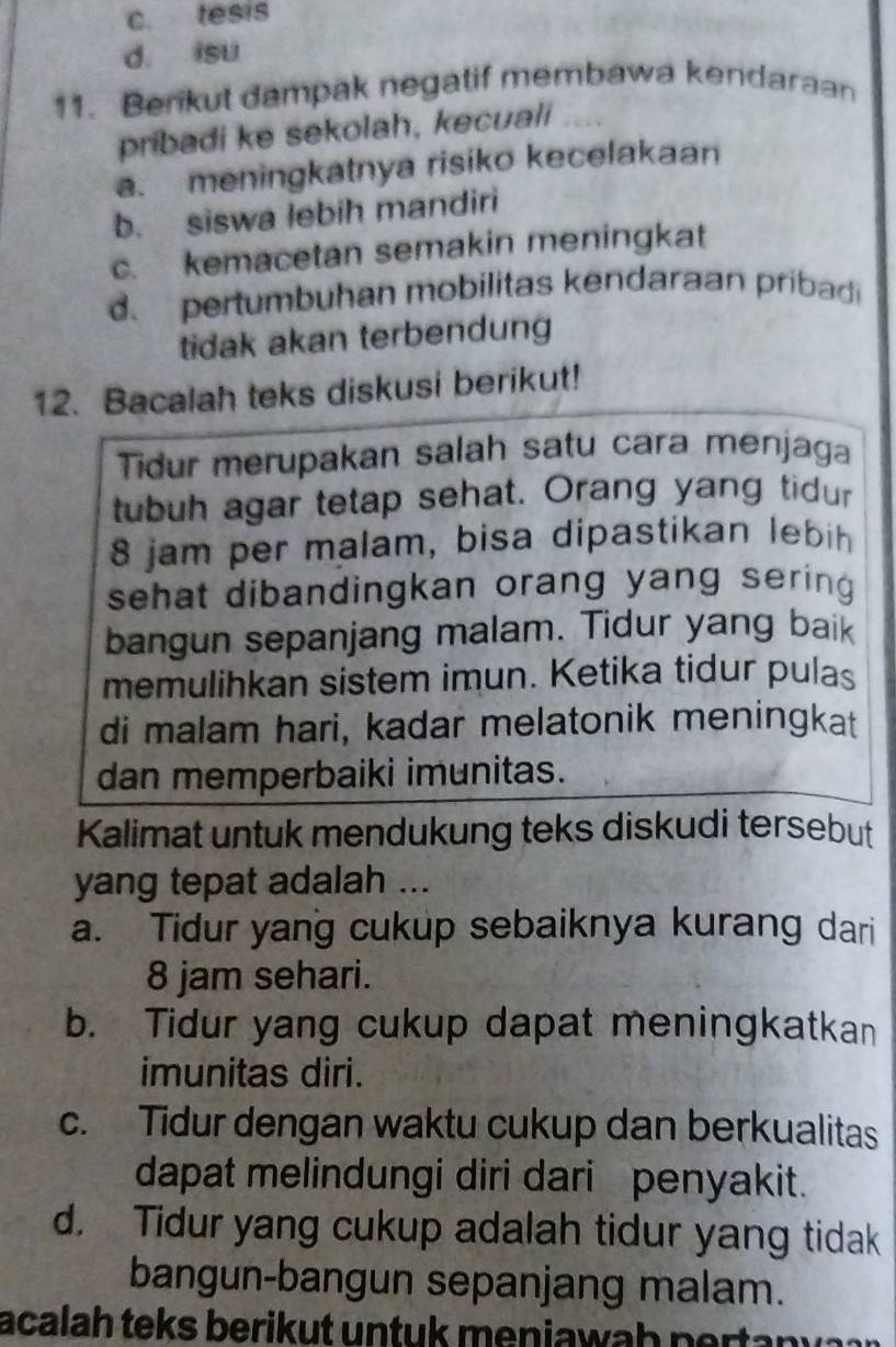 c. tesis
d. isu
11. Berikut dampak negatif membawa kendaraan
pribadi ke sekolah, kecuali
a. meningkatnya risiko kecelakaan
b. siswa lebih mandiri
c. kemacetan semakin meningkat
pertumbuhan mobilitas kendaraan pribadi
tidak akan terbendung
12. Bacalah teks diskusi berikut!
Tidur merupakan salah satu cara menjaga
tubuh agar tetap sehat. Orang yang tidur
8 jam per malam, bisa dipastikan lebih
sehat dibandingkan orang yang sering .
bangun sepanjang malam. Tidur yang baik
memulihkan sistem imun. Ketika tidur pulas
di malam hari, kadar melatonik meningkat
dan memperbaiki imunitas.
Kalimat untuk mendukung teks diskudi tersebut
yang tepat adalah ...
a. Tidur yang cukup sebaiknya kurang dari
8 jam sehari.
b. Tidur yang cukup dapat meningkatkan
imunitas diri.
c. Tidur dengan waktu cukup dan berkualitas
dapat melindungi diri dari penyakit.
d. Tidur yang cukup adalah tidur yang tidak
bangun-bangun sepanjang malam.
acalah teks berikut untuk meniawah pertanv a