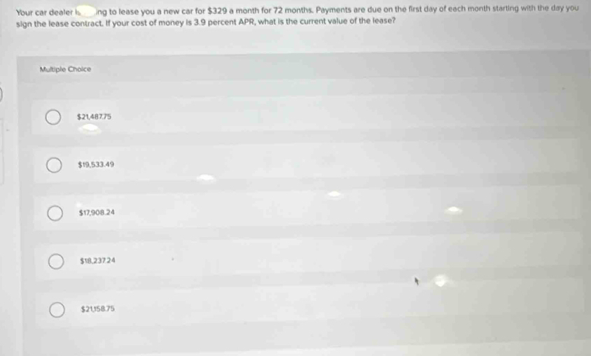 Your car dealer is ing to lease you a new car for $329 a month for 72 months. Payments are due on the first day of each month starting with the day you
sign the lease contract. If your cost of money is 3.9 percent APR, what is the current value of the lease?
Multiple Choice
$21,487.75
$19,533.49
$17,908.24
$18,237.24
$21,158.75