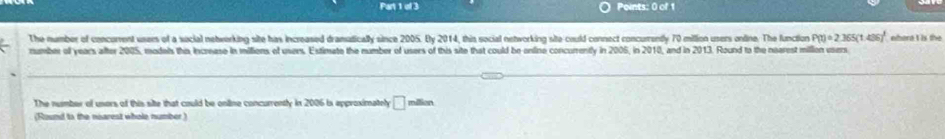 The number of concorrent usees of a sucial networking site has increased dramutically since 2005. By 2014, this social networking site-could connect concurrently 70 million users online. The function P(t)=2.365(t.436)^t
number of years after 2005, models this Increase in millions of users. Estimate the number of users of this site that could be online concurently in 2005, in 2010, and in 2013. Round to the nearest million vsers ohort I is the 
The number of unors of this site that could be online concurrently in 2006 is approximately □ million
(Round to the nisarest whole number )