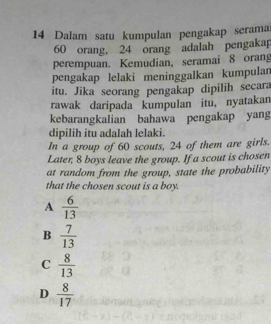 Dalam satu kumpulan pengakap seramai
60 orang, 24 orang adalah pengakap
perempuan. Kemudian, seramai 8 orang
pengakap lelaki meninggalkan kumpulan
itu. Jika seorang pengakap dipilih secara
rawak daripada kumpulan itu, nyatakan
kebarangkalian bahawa pengakap yang
dipilih itu adalah lelaki.
In a group of 60 scouts, 24 of them are girls.
Later; 8 boys leave the group. If a scout is chosen
at random from the group, state the probability
that the chosen scout is a boy.
A  6/13 
B  7/13 
C  8/13 
D  8/17 