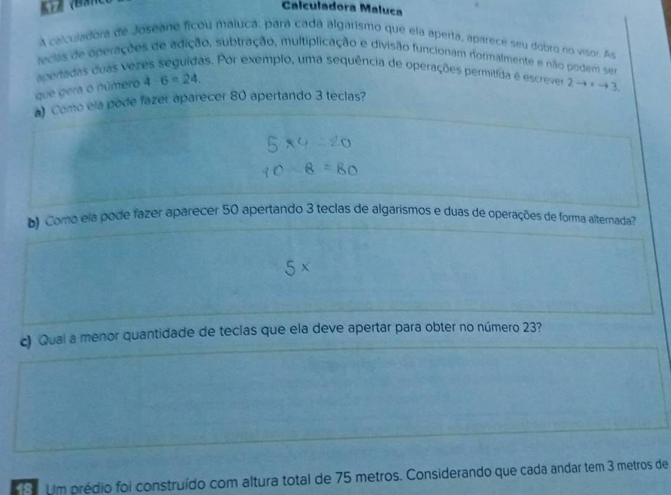 ( Calculadora Maluca 
A calculadora de Joseane ficou maiuca; pará cadá algarismo que ela aperta, aparece seu dobro no visor. As 
tecias de operações de adição, subtração, multiplicação e divisão funcionam normalmente e não podem ser 
apertadas duás vez as. Por exemplo, uma sequência de operações permilida é escrever 2to xto 3
que gera o número 4· 6=24. 
a) Como ela pode fazer aparecer 80 apertando 3 teclas? 
) Como ela pode fazer aparecer 50 apertando 3 teclas de algarismos e duas de operações de forma alternada? 
c) Qual a menor quantidade de teclas que ela deve apertar para obter no número 23? 
18 Um prédio foi construído com altura total de 75 metros. Considerando que cada andar tem 3 metros de