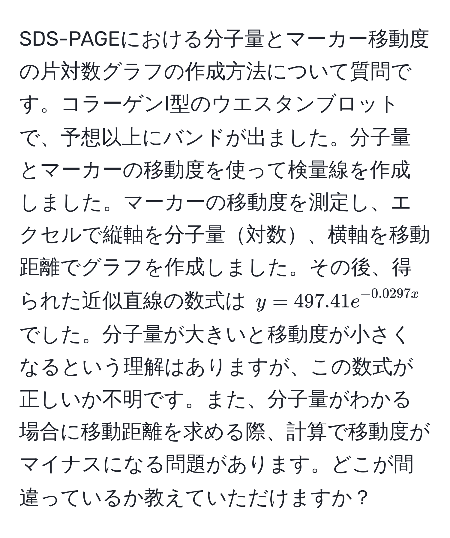 SDS-PAGEにおける分子量とマーカー移動度の片対数グラフの作成方法について質問です。コラーゲンI型のウエスタンブロットで、予想以上にバンドが出ました。分子量とマーカーの移動度を使って検量線を作成しました。マーカーの移動度を測定し、エクセルで縦軸を分子量対数、横軸を移動距離でグラフを作成しました。その後、得られた近似直線の数式は $y = 497.41e^(-0.0297x)$ でした。分子量が大きいと移動度が小さくなるという理解はありますが、この数式が正しいか不明です。また、分子量がわかる場合に移動距離を求める際、計算で移動度がマイナスになる問題があります。どこが間違っているか教えていただけますか？