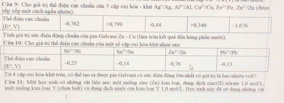 Cho giá trị thể điện cực chuẩn của 5 cặp oxi hóa - khử Ag^+/Ag,Al^(3+)/Al,Cu^(2+)/Cu,Fe^(2+)/Fe,Zn^(2+)/Zn (được
s
trị sức điện động chuẩn của pin Galvani Zn - Cu (làm tròn kết quả đến hàng phần mười).
Câu 10: Cho giá trị thể điện cực chuẩn của một số cặp oxi hóa-khử nhau sau:
Từ 4 cặp oxi hóa-khử trên, có thể tạo ra được pin Galvani có sức điện động lớn nhất có giá trị là bao nhiêu volt?
Câu 11: Một học sinh có những vật liệu sau: một miếng zinc (Zn) kim loại, dung dịch zinc(II) nitrate 1,0 mol/L,
một miếng kim loại Y (chưa biết) và dung dịch muối của kim loại Y 1,0 mol/L. Học sinh này đã sử dụng những vật