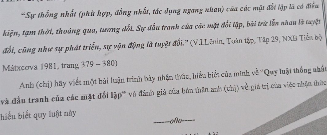 “Sự thống nhất (phù hợp, đồng nhất, tác dụng ngang nhau) của các mặt đối lập là có điều 
kiện, tạm thời, thoáng qua, tương đối. Sự đấu tranh của các mặt đối lập, bài trừ lẫn nhau là tuyệt 
đối, cũng như sự phát triển, sự vận động là tuyệt đối.” (V.I.Lênin, Toàn tập, Tập 29, NXB Tiến bộ 
Mátxcova 1981, trang 379-380)
Anh (chị) hãy viết một bài luận trình bày nhận thức, hiểu biết của mình về “Quy luật thống nhất 
và đấu tranh của các mặt đối lập” và đánh giá của bản thân anh (chị) về giá trị của việc nhận thức 
hiểu biết quy luật này 
o0o