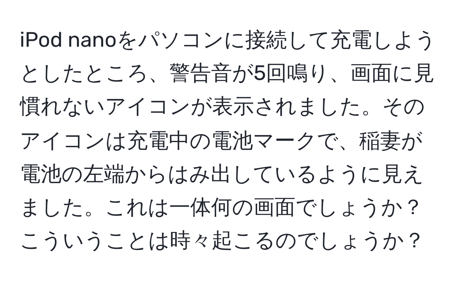 iPod nanoをパソコンに接続して充電しようとしたところ、警告音が5回鳴り、画面に見慣れないアイコンが表示されました。そのアイコンは充電中の電池マークで、稲妻が電池の左端からはみ出しているように見えました。これは一体何の画面でしょうか？こういうことは時々起こるのでしょうか？