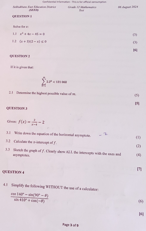 Confidential Information - This is for official consumption 
Sekhukhune East Education District Grade 12 Mathematics 06 August 2024 
(SEED) Test 
QUESTION 1 
Solve for x : 
1.1 x^2+4x-45=0 (3) 
1.2 (x+3)(2-x)≤ 0 (3) 
[6] 
QUESTION 2 
If it is given that:
sumlimits _(k=1)^m2.2^k<131068</tex> 
2.1 Determine the highest possible value of m. 
(5) 
[5] 
QUESTION 3 
Given: f(x)= 2/x-4 -2
3.1 Write down the equation of the horizontal asymptote. 
(1) 
3.2 Calculate the x-intercept of f. 
(2) 
3.3 Sketch the graph of f. Clearly show ALL the intercepts with the axes and (4) 
asymptotes. 
[7] 
QUESTION 4 
4.1 Simplify the following WITHOUT the use of a calculator:
 (cos 140°-sin (90°-θ ))/sin 410°+cos (-θ )  (6) 
[6] 
Page 3 of 9