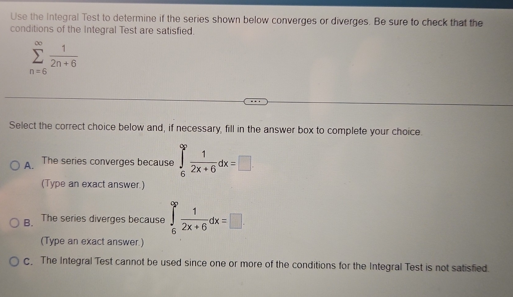 Use the Integral Test to determine if the series shown below converges or diverges. Be sure to check that the
conditions of the Integral Test are satisfied.
sumlimits _(n=6)^(∈fty) 1/2n+6 
Select the correct choice below and, if necessary, fill in the answer box to complete your choice.
A. The series converges because ∈tlimits _6^((∈fty)frac 1)2x+6dx=□
(Type an exact answer.)
B. The series diverges because ∈tlimits _6^((∈fty)frac 1)2x+6dx=□
(Type an exact answer.)
c. The Integral Test cannot be used since one or more of the conditions for the Integral Test is not satisfied.