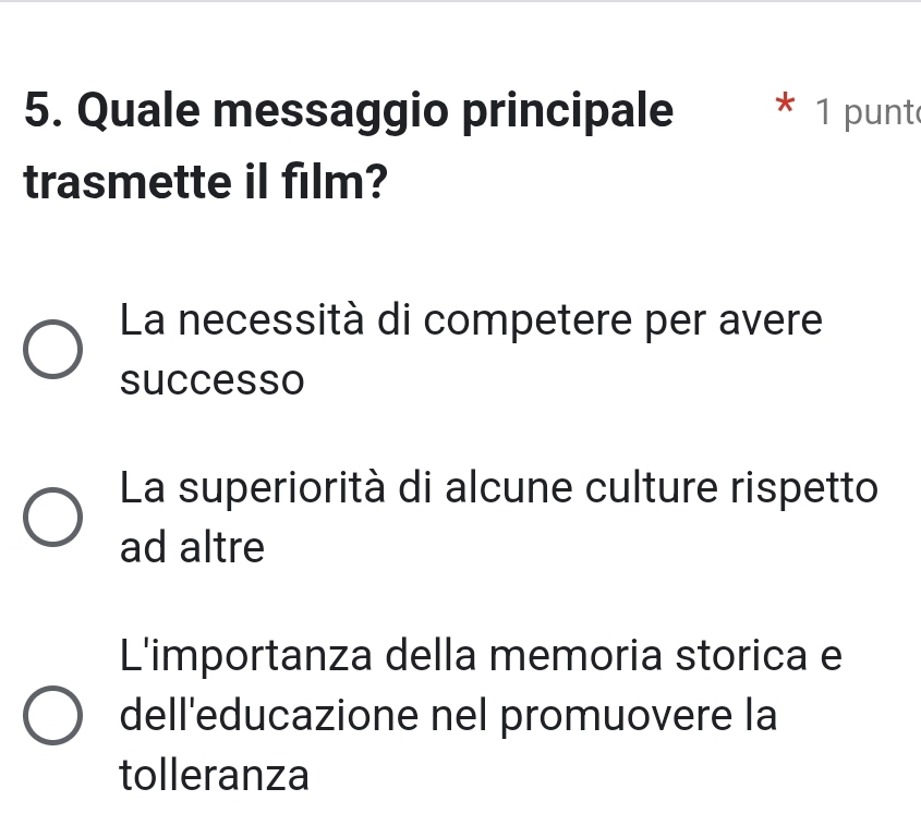 Quale messaggio principale * 1 punt
trasmette il film?
La necessità di competere per avere
successo
La superiorità di alcune culture rispetto
ad altre
L'importanza della memoria storica e
dell'educazione nel promuovere la
tolleranza