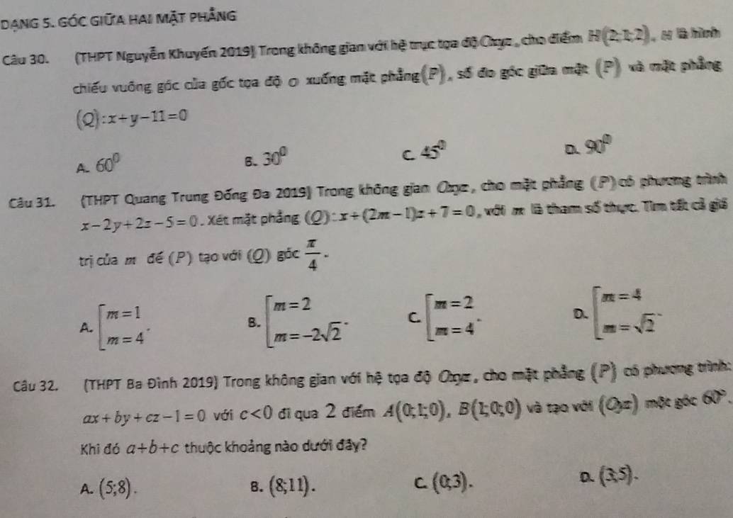 Dạng 5. Góc Giữa hai Mặt phẳng
Câu 30. (THPT Nguyễn Khuyến 2019) Trong không gian với hệ trục tọa độ Chục , cho điểm H(2,1,2) H là hình
chiếu vuống góc của gốc tọa độ 0 xuống mặt phẳng(P), số đo góc giữa mặt (P) và mặt phẳng
(Q): x+y-11=0
D. 90°
A. 60°
B. 30°
C 45°
Câu 31. (THPT Quang Trung Đống Đa 2019) Trong không gian Cụz, cho mặt phẳng (.P) có phương trình
x-2y+2z-5=0 Xét mặt phẳng (Q):x+(2m-1)x+7=0 , với m là tham số thực. Tìm tất cả giá
trị của m đế (P) tạo với (Q) 8^(5c) π /4 .
A. beginarrayl m=1 m=4endarray. . beginarrayl m=2 m=-2sqrt(2)endarray. . C beginarrayl m=2 m=4endarray. . D. beginarrayl m=4 m=sqrt(2)endarray. .
B.
Câu 32. (THPT Ba Đình 2019) Trong không gian với hệ tọa độ Oụz , cho mặt phẳng (P) có phương trình:
ax+by+cz-1=0 với c<0</tex> đi qua 2 điểm A(0;1;0),B(1;0;0) và tạo với (Ox) một góc 60°.
Khi đó a+b+c thuộc khoảng nào dưới đây?
C
A. (5;8). B. (8;11). (0,3).
D. (3,5).