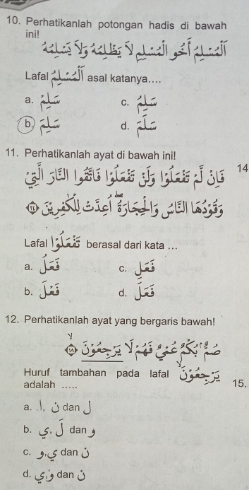 Perhatikanlah potongan hadis di bawah
ini!


Lafal asal katanya....
a.
C.
b.
d.
11. Perhatikanlah ayat di bawah ini!
E
14


Lafal berasal dari kata ...
a.
C.
b.
d.
12. Perhatikanlah ayat yang bergaris bawah!

Huruf tambahan pada lafal
adalah _15.
a. dan
b. dan
C.
d.