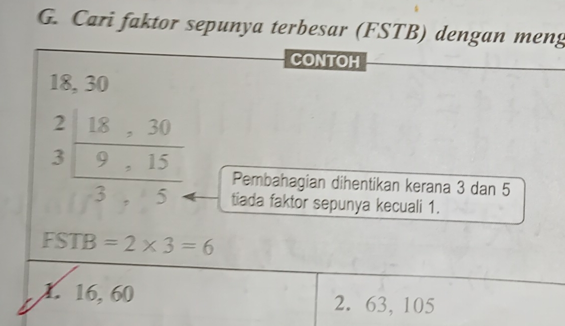 Cari faktor sepunya terbesar (FSTB) dengan meng
CONTOH
18, 30
beginarrayr 2|8 3endarray  (18.30)/3.5.5 endarray
Pembahagian dihentikan kerana 3 dan 5
tiada faktor sepunya kecuali 1.
FSTB=2* 3=6
1. 16, 60
2. 63, 105