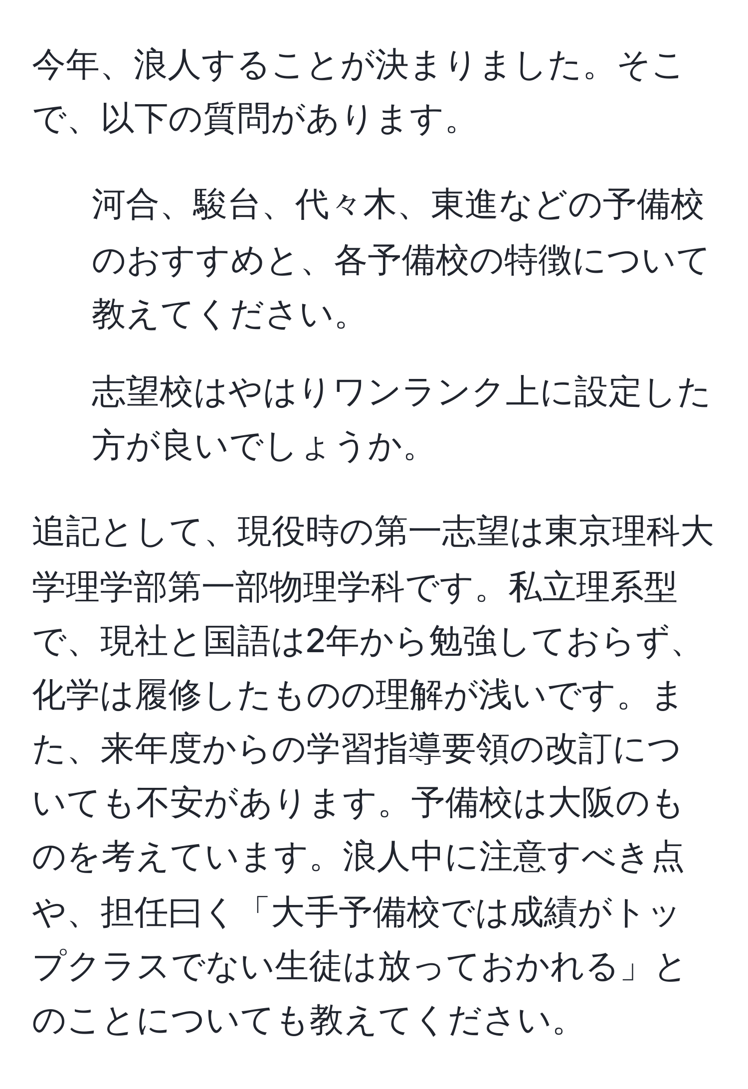 今年、浪人することが決まりました。そこで、以下の質問があります。  
1. 河合、駿台、代々木、東進などの予備校のおすすめと、各予備校の特徴について教えてください。  
2. 志望校はやはりワンランク上に設定した方が良いでしょうか。

追記として、現役時の第一志望は東京理科大学理学部第一部物理学科です。私立理系型で、現社と国語は2年から勉強しておらず、化学は履修したものの理解が浅いです。また、来年度からの学習指導要領の改訂についても不安があります。予備校は大阪のものを考えています。浪人中に注意すべき点や、担任曰く「大手予備校では成績がトップクラスでない生徒は放っておかれる」とのことについても教えてください。