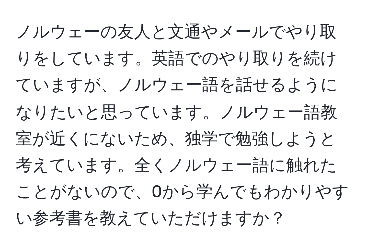 ノルウェーの友人と文通やメールでやり取りをしています。英語でのやり取りを続けていますが、ノルウェー語を話せるようになりたいと思っています。ノルウェー語教室が近くにないため、独学で勉強しようと考えています。全くノルウェー語に触れたことがないので、0から学んでもわかりやすい参考書を教えていただけますか？