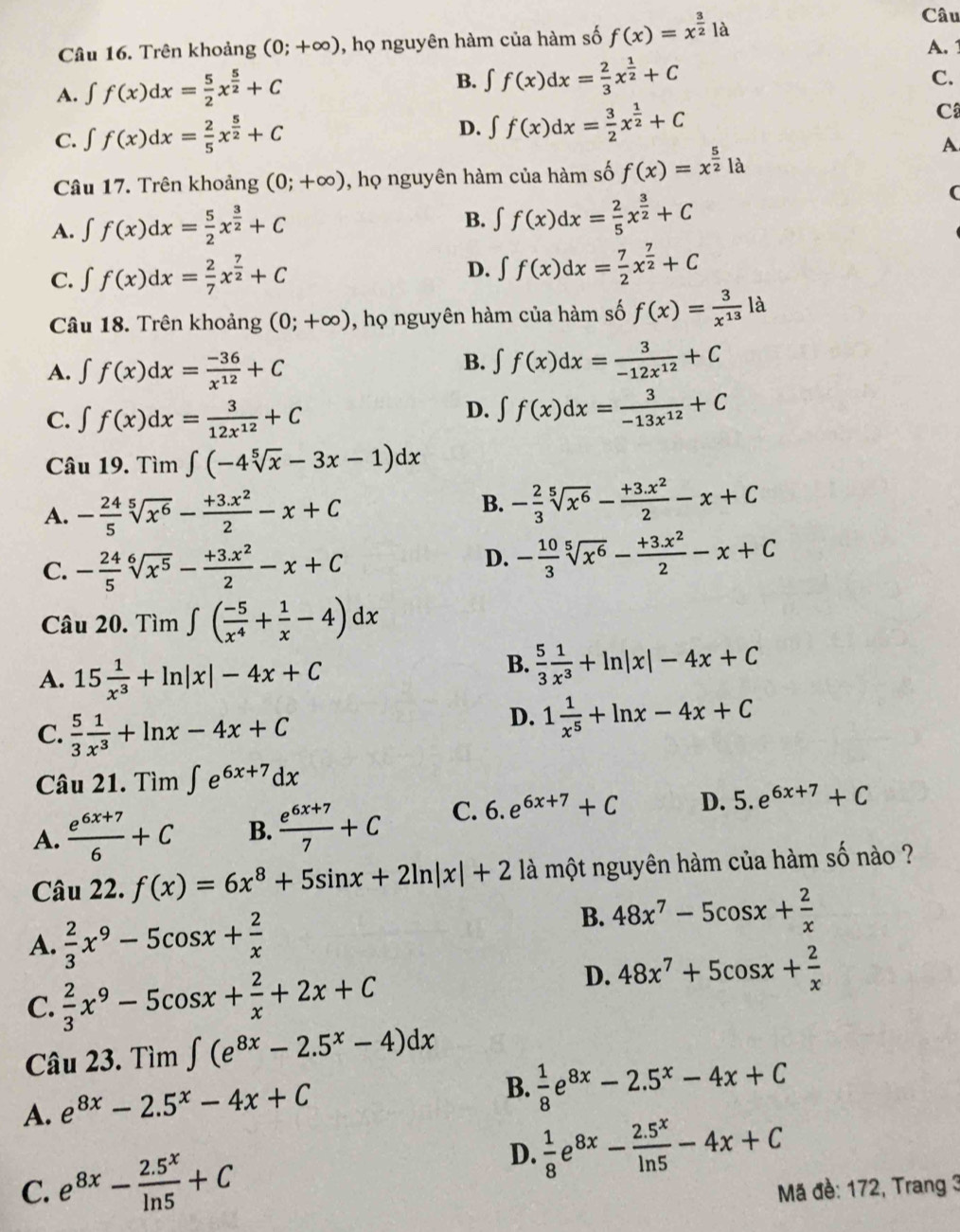 Câu
Câu 16. Trên khoảng (0;+∈fty ) , họ nguyên hàm của hàm số f(x)=x^(frac 3)2 là
A. 1
A. ∈t f(x)dx= 5/2 x^(frac 5)2+C
B. ∈t f(x)dx= 2/3 x^(frac 1)2+C
C.
D. ∈t f(x)dx= 3/2 x^(frac 1)2+C
C. ∈t f(x)dx= 2/5 x^(frac 5)2+C C
A
Câu 17. Trên khoảng (0;+∈fty ) , họ nguyên hàm của hàm số f(x)=x^(frac 5)2|
(
A. ∈t f(x)dx= 5/2 x^(frac 3)2+C
B. ∈t f(x)dx= 2/5 x^(frac 3)2+C
C. ∈t f(x)dx= 2/7 x^(frac 7)2+C
D. ∈t f(x)dx= 7/2 x^(frac 7)2+C
Câu 18. Trên khoảng (0;+∈fty ) , họ nguyên hàm của hàm số f(x)= 3/x^(13)  là
A. ∈t f(x)dx= (-36)/x^(12) +C
B. ∈t f(x)dx= 3/-12x^(12) +C
C. ∈t f(x)dx= 3/12x^(12) +C
D. ∈t f(x)dx= 3/-13x^(12) +C
Câu 19. Tìm ∈t (-4sqrt[5](x)-3x-1)dx
A. - 24/5 sqrt[5](x^6)- (+3.x^2)/2 -x+C
B. - 2/3 sqrt[5](x^6)- (+3.x^2)/2 -x+C
C. - 24/5 sqrt[6](x^5)- (+3.x^2)/2 -x+C
D. - 10/3 sqrt[5](x^6)- (+3.x^2)/2 -x+C
Câu 20. Tìm ∈t ( (-5)/x^4 + 1/x -4)dx
A. 15 1/x^3 +ln |x|-4x+C
B.  5/3  1/x^3 +ln |x|-4x+C
C.  5/3  1/x^3 +ln x-4x+C
D. 1 1/x^5 +ln x-4x+C
Câu 21. Tìm ∈t e^(6x+7)dx
A.  (e^(6x+7))/6 +C B.  (e^(6x+7))/7 +C C. 6. e^(6x+7)+C D. 5.e^(6x+7)+C
Câu 22. f(x)=6x^8+5sin x+2ln |x|+2 là một nguyên hàm của hàm số nào ?
A.  2/3 x^9-5cos x+ 2/x 
B. 48x^7-5cos x+ 2/x 
C.  2/3 x^9-5cos x+ 2/x +2x+C
D. 48x^7+5cos x+ 2/x 
Câu 23. Tìm ∈t (e^(8x)-2.5^x-4)dx
A. e^(8x)-2.5^x-4x+C
B.  1/8 e^(8x)-2.5^x-4x+C
D.
C. e^(8x)- (2.5^x)/ln 5 +C  1/8 e^(8x)- (2.5^x)/ln 5 -4x+C
Mã đề: 172, Trang 3