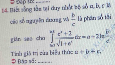 Đ Đáp so:_ 
14. Biết rằng tồn tại duy nhất bộ số a, b, c là 
các số nguyên dương và  b/c  là phân số tối 
giàn sao cho ∈tlimits _(ln 3)^(ln 8frac e^(x)+2)sqrt(1+e^x)dx=a+2ln  b/c .
Tính giá trị của biểu thức a+b+c. 
* Đáp số: .....