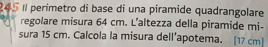 Il perimetro di base di una piramide quadrangolare 
regolare misura 64 cm. L’altezza della piramide mi- 
sura 15 cm. Calcola la misura dell’apotema. [17 cm ]