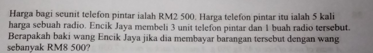 Harga bagi seunit telefon pintar ialah RM2 500. Harga telefon pintar itu ialah 5 kali 
harga sebuah radio. Encik Jaya membeli 3 unit telefon pintar dan 1 buah radio tersebut. 
Berapakah baki wang Encik Jaya jika dia membayar barangan tersebut dengan wang 
sebanyak RM8 500?