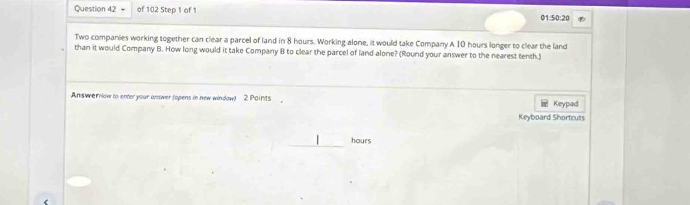 ( 1:50:20 
Two companies working together can clear a parcel of land in 8 hours. Working alone, it would take Company A 10 hours longer to clear the land 
than it would Company B. How long would it take Company B to clear the parcel of land alone? (Round your answer to the nearest tenth.) 
AnswerHow to enter your answer (opens in new window) 2 Points Keypad 
Keyboard Shortcuts
hours