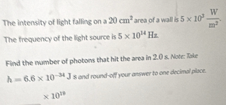 The intensity of light falling on a 20cm^2 area of a wall is 5* 10^3 W/m^2 . 
The frequency of the light source is 5* 10^(14)Hz. 
Find the number of photons that hit the area in 2.0 s. Note: Toke
h=6.6* 10^(-34)J S and round-off your answer to one decimal place.
* 10^(19)