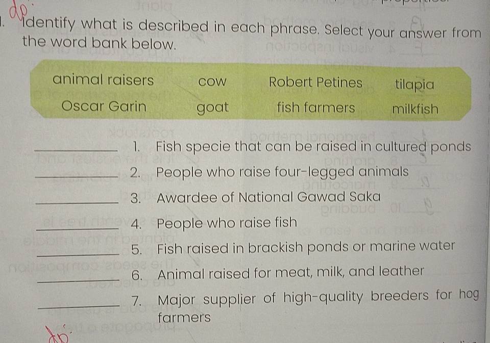 identify what is described in each phrase. Select your answer from
the word bank below.
animal raisers cow Robert Petines tilapia
Oscar Garin goat fish farmers milkfish
_1. Fish specie that can be raised in cultured ponds
_2. People who raise four-legged animals
_3. Awardee of National Gawad Saka
_4. People who raise fish
_5. Fish raised in brackish ponds or marine water
_6. Animal raised for meat, milk, and leather
_7. Major supplier of high-quality breeders for hog
farmers