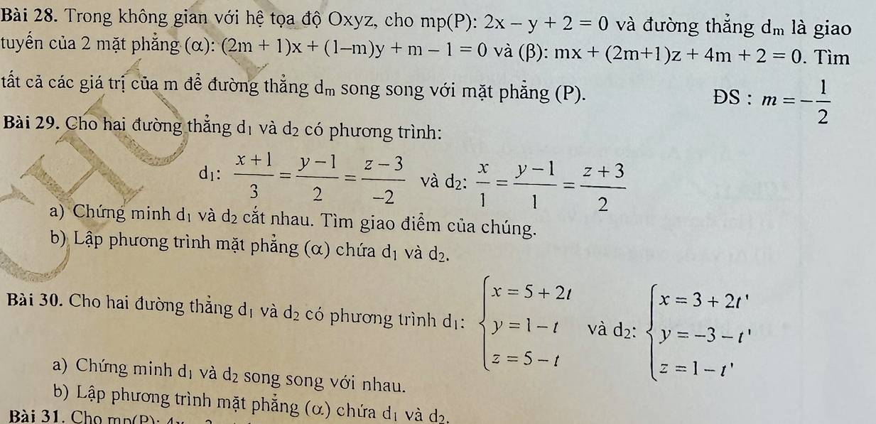 Trong không gian với hệ tọa độ Oxyz, cho mp(P):2x-y+2=0 và đường thắng d_m là giao 
tuyển của 2 mặt phẳng (α): (2m+1)x+(1-m)y+m-1=0 và (beta ):mx+(2m+1)z+4m+2=0. Tìm 
tất cả các giá trị của m đề đường thắng d_m song song với mặt phẳng (P). 
DS : m=- 1/2 
Bài 29. Cho hai đường thắng d_1 và d_2 có phương trình: 
( 1_1.  (x+1)/3 = (y-1)/2 = (z-3)/-2  và d_2: x/1 = (y-1)/1 = (z+3)/2 
a) Chứng minh dị và d_2 cắt nhau. Tìm giao điểm của chúng. 
b) Lập phương trình mặt phẳng (α) chứa d_1 và d_2. 
Bài 30. Cho hai đường thẳng d_1 và d_2 có phương trình dị: beginarrayl x=5+2t y=1-t z=5-tendarray. và dz:beginarrayl x=3+2r y=-3-r' z=1-r'endarray.
a) Chứng minh d_1 và d_2 song song với nhau. 
b) Lập phương trình mặt phẳng (α) chứa d_1 và d_2
Bài 31. Cho m p