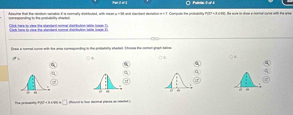 Assume that the random variable X is normally distributed, with mean mu =66 and standard deviation sigma =7. Compute the probability P(57 Be sure to draw a normal curve with the area 
corresponding to the probability shaded. 
Click here to view the standard normal distribution table (page 1). 
Click here to view the standard normal distribution table (page 2). 
Draw a normal curve with the area corresponding to the probability shaded. Choose the correct graph below, 
A 
B. 
C. 
D. 
57 09 
The probability P(57 is □ (Round to four decimal places as needed.)