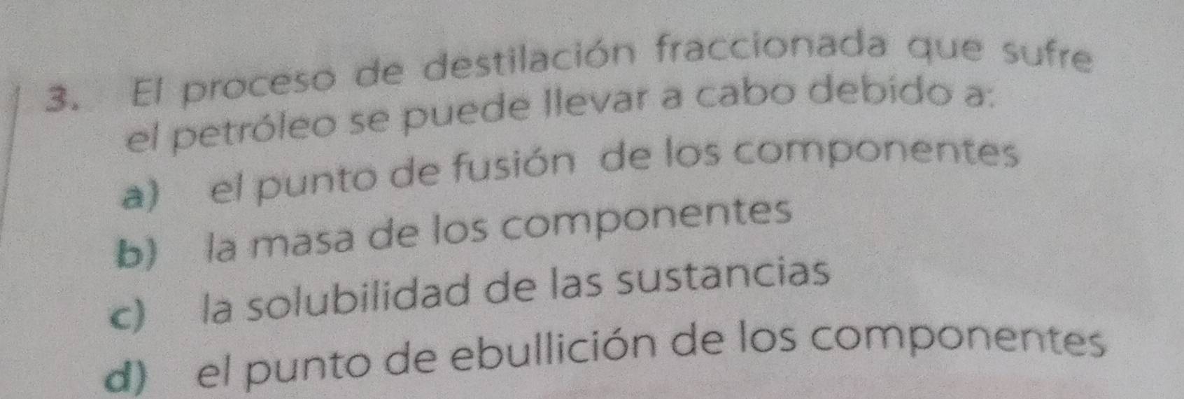 El proceso de destilación fraccionada que sufre
el petróleo se puede llevar a cabo debído a:
a) el punto de fusión de los componentes
b) la masa de los componentes
c) la solubilidad de las sustancias
d) el punto de ebullición de los componentes