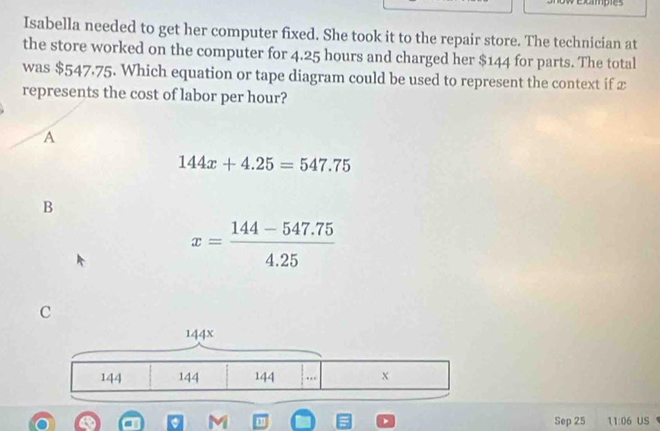 Exampes
Isabella needed to get her computer fixed. She took it to the repair store. The technician at
the store worked on the computer for 4.25 hours and charged her $144 for parts. The total
was $547.75. Which equation or tape diagram could be used to represent the context if x
represents the cost of labor per hour?
A
144x+4.25=547.75
B
x= (144-547.75)/4.25 
M Sep 25 11:06 us