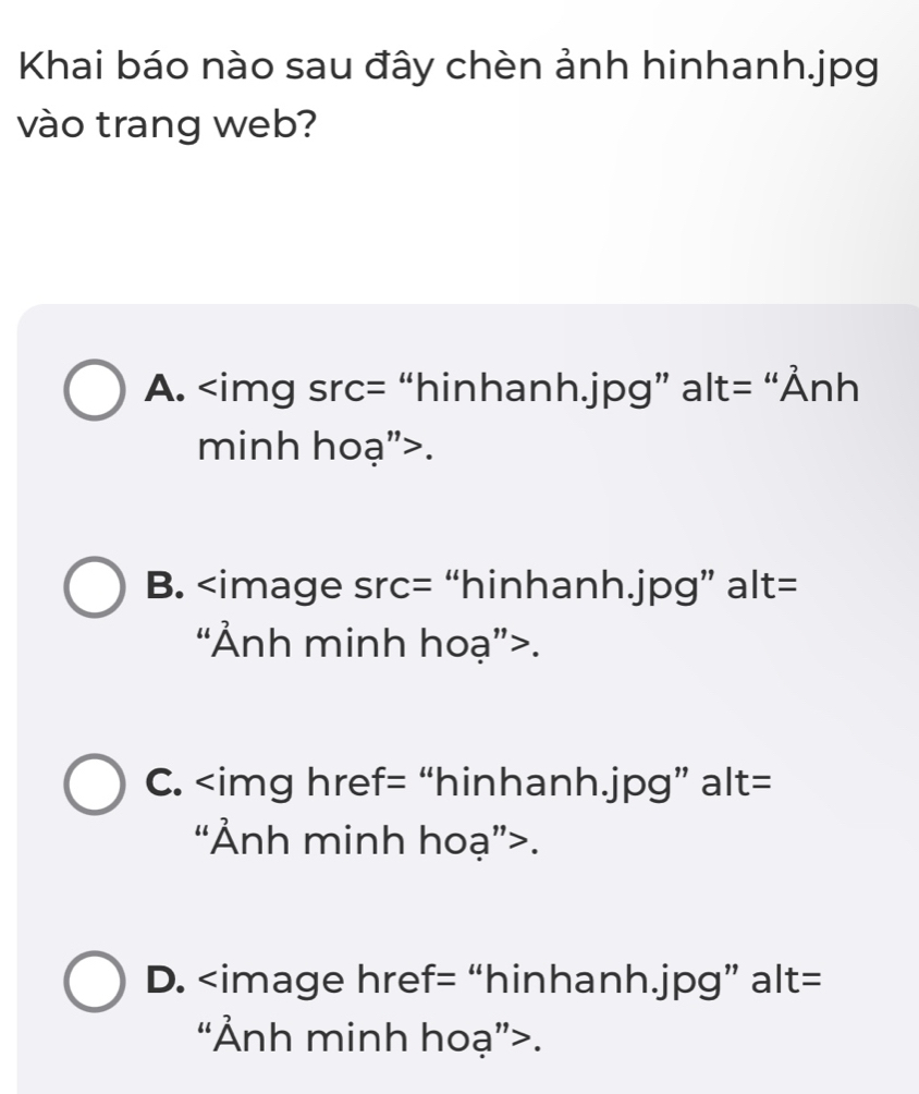 Khai báo nào sau đây chèn ảnh hinhanh. jpg
vào trang web?
A. “hinhanh. jpg ” alt= 'Ảnh
minh hoạ">.
B. “hinhanh. jpg ” alt=
“Ảnh minh hoạ”>.
C. “hinhanh. jpg ” alt=
“Ảnh minh hoạ”>.
D. href= “hinhanh. jpg ” alt=
“Ảnh minh hoạ”>.