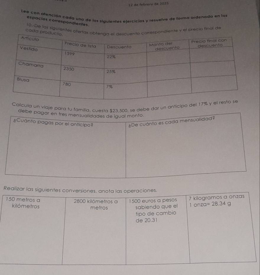 de febrero de 2025
Lee con atención cada uno de los siguientes ejercicios y resuelve de forma ordenada en los
espacios correspondientes
10-De las siguientes oferondiente y el precio final de
coda p
Calcula un viaje para tu familía, cuesta $23.500, se debe dar un anticipo del 17
debe pagar en tres mensualidades de igual monto.
¿Cuánto pagas por el anticipo?
¿De cuánto es cada mensualidad?
Realizar