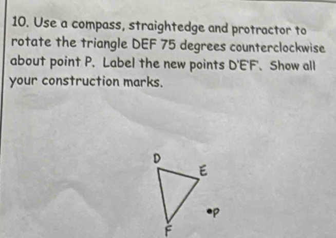 Use a compass, straightedge and protractor to 
rotate the triangle DEF 75 degrees counterclockwise 
about point P. Label the new points D'E'F' Show all 
your construction marks.