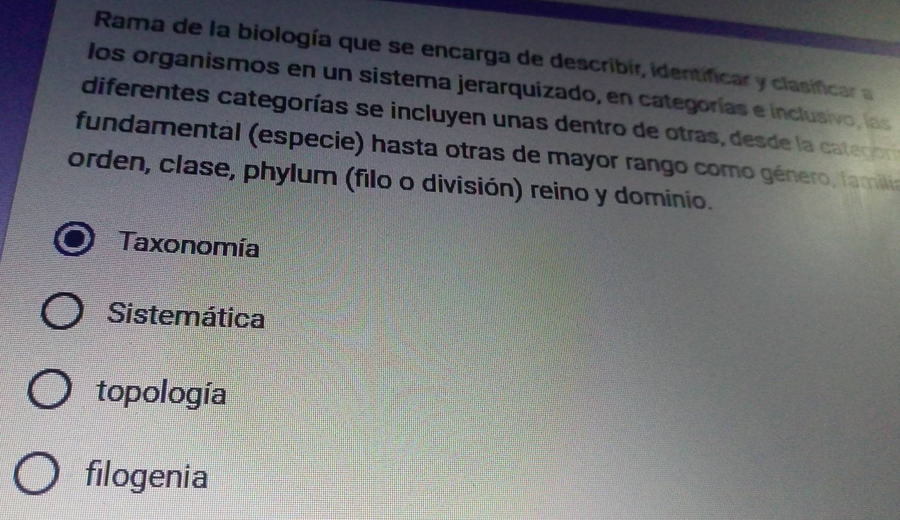 Rama de la biología que se encarga de describir, identificar y clasificar a
los organismos en un sistema jerarquizado, en categorías e inclusivo, las
diferentes categorías se incluyen unas dentro de otras, desde la categoría
fundamental (especie) hasta otras de mayor rango como género, familia
orden, clase, phylum (filo o división) reino y dominio.
Taxonomía
Sistemática
topología
filogenia