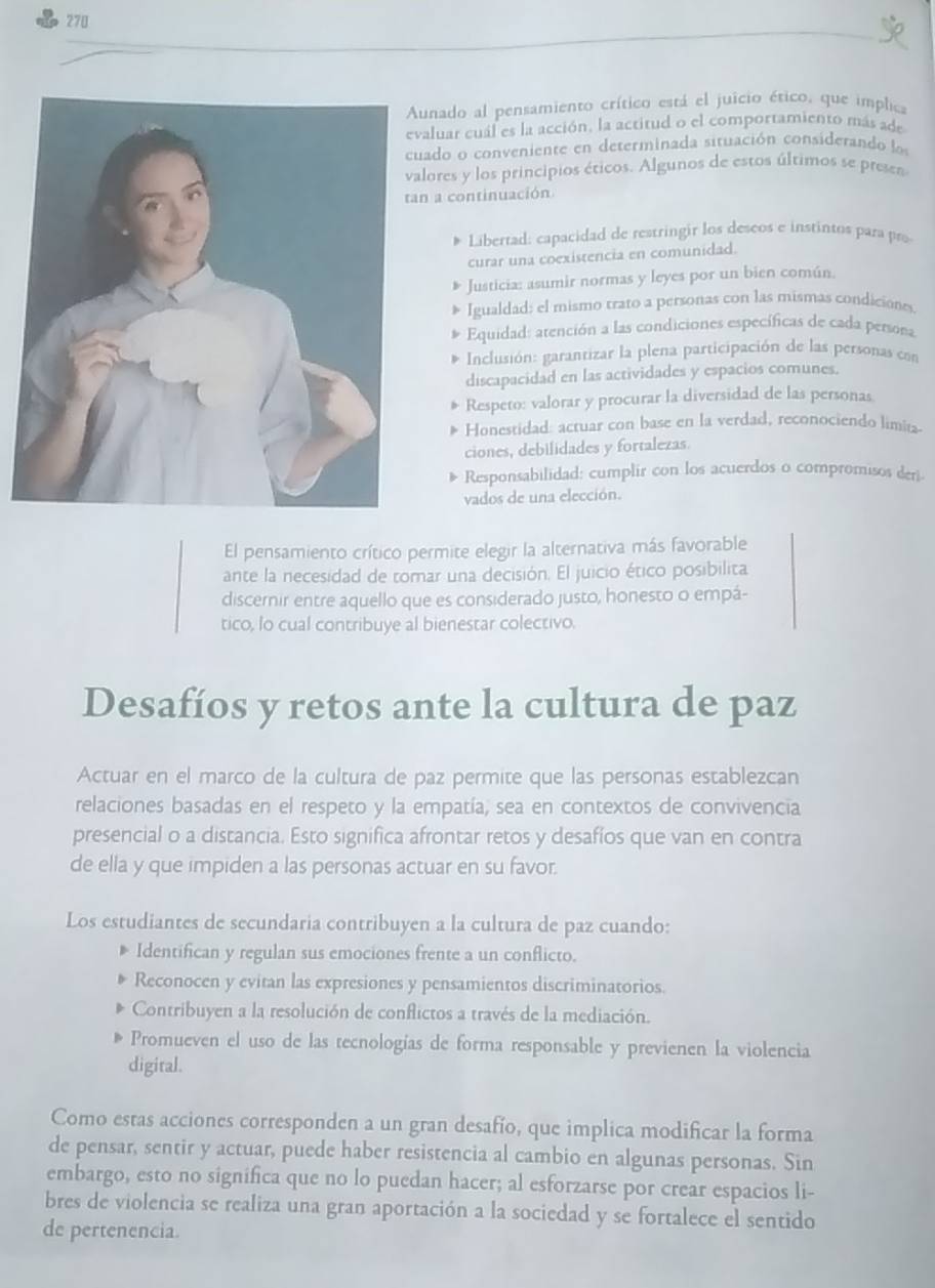 270
unado al pensamiento crítico está el juicio ético, que implica
aluar cuál es la acción, la actitud o el comportamiento más ade
ado o conveniente en determinada situación considerando ls
lores y los principios éticos. Algunos de estos últimos se presen
n a continuación
Libertad: capacidad de restringir los deseos e instintos para pro
curar una coexistencia en comunidad.
Justicia: asumir normas y leyes por un bien común.
Igualdad: el mismo trato a personas con las mismas condiciones
Equidad: atención a las condiciones específicas de cada persora
Inclusión: garantizar la plena participación de las personas con
discapacidad en las actividades y espacios comunes.
Respeto: valorar y procurar la diversidad de las personas
Honestidad: actuar con base en la verdad, reconociendo limitz
ciones, debilidades y fortalezas.
Responsabilidad: cumplir con los acuerdos o compromisos deri.
vados de una elección.
El pensamiento crítico permite elegir la alternativa más favorable
ante la necesidad de tomar una decisión. El juicio ético posibilita
discernir entre aquello que es considerado justo, honesto o empá-
tico, lo cual contribuye al bienestar colectivo.
Desafíos y retos ante la cultura de paz
Actuar en el marco de la cultura de paz permite que las personas establezcan
relaciones basadas en el respeto y la empatía, sea en contextos de convivencia
presencial o a distancia. Esto significa afrontar retos y desafíos que van en contra
de ella y que impiden a las personas actuar en su favor.
Los estudiantes de secundaria contribuyen a la cultura de paz cuando:
Identifican y regulan sus emociones frente a un conflicto.
Reconocen y evitan las expresiones y pensamientos discriminatorios.
Contribuyen a la resolución de conflictos a través de la mediación.
Promueven el uso de las tecnologías de forma responsable y previenen la violencia
digital.
Como estas acciones corresponden a un gran desafío, que implica modificar la forma
de pensar, sentir y actuar, puede haber resistencia al cambio en algunas personas. Sin
embargo, esto no significa que no lo puedan hacer; al esforzarse por crear espacios li-
bres de violencia se realiza una gran aportación a la sociedad y se fortalece el sentido
de pertenencia.