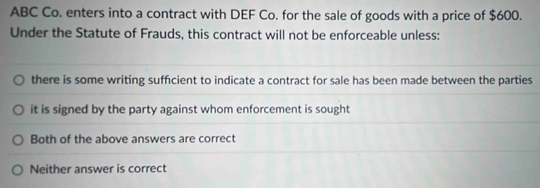 ABC Co. enters into a contract with DEF Co. for the sale of goods with a price of $600.
Under the Statute of Frauds, this contract will not be enforceable unless:
there is some writing suffcient to indicate a contract for sale has been made between the parties
it is signed by the party against whom enforcement is sought
Both of the above answers are correct
Neither answer is correct