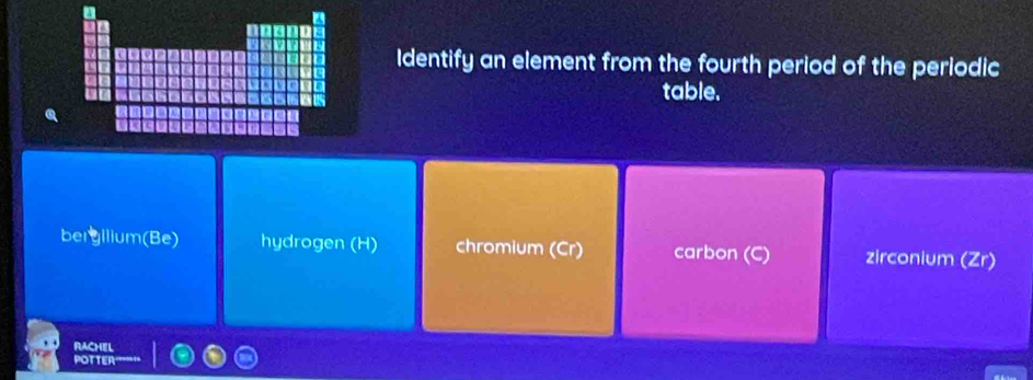 Identify an element from the fourth period of the periodic
table.
bergilium(Be) hydrogen (H) chromium (Cr) carbon zirconium (Zr)
RACHEL
POTTER